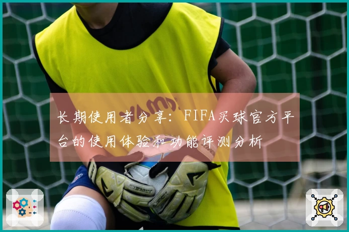 长期使用者分享：FIFA买球官方平台的使用体验和功能评测分析
