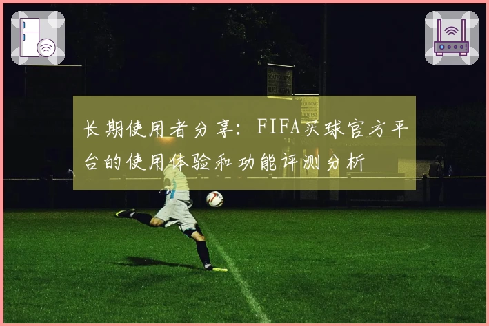 长期使用者分享：FIFA买球官方平台的使用体验和功能评测分析