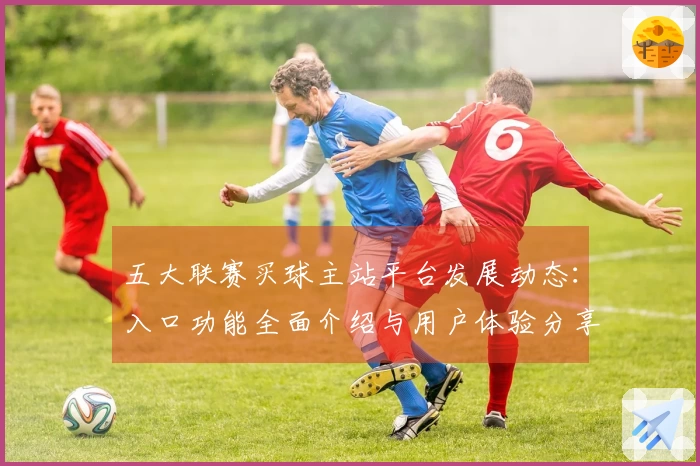 五大联赛买球主站平台发展动态：入口功能全面介绍与用户体验分享